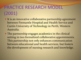 PRACTICE RESEARCH MODEL
(2001)
 It is an innovative collaborative partnership agreement
between Fremantle Hospital and Health Service and
Curtin University of Technology in Perth, Western
Australia.
 The partnership engages academics in the clinical
setting in two formalized collaborative appointments.
This partnership not only enhances communication
between educational and health services, but fosters
the development of nursing research and knowledge.
 