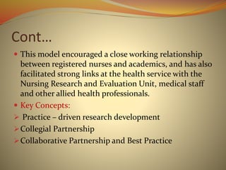 Cont…
 This model encouraged a close working relationship
between registered nurses and academics, and has also
facilitated strong links at the health service with the
Nursing Research and Evaluation Unit, medical staff
and other allied health professionals.
 Key Concepts:
 Practice – driven research development
Collegial Partnership
Collaborative Partnership and Best Practice
 