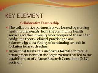 KEY ELEMENT
Collaborative Partnership
 The collaborative partnership was formed by nursing
health professionals, from the community health
service and the university who recognized the need to
bridge the theory- clinical practice gap and
acknowledged the futility of continuing to work in
isolation from each other.
 In practical terms, this involved a formal contractual
arrangement between the organizations that led to the
establishment of a Nurse Research Consultant (NRC)
position.
 