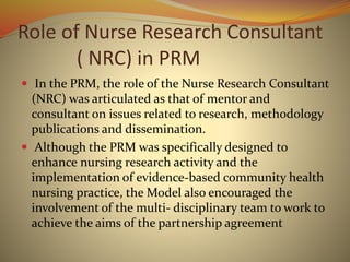 Role of Nurse Research Consultant
( NRC) in PRM
 In the PRM, the role of the Nurse Research Consultant
(NRC) was articulated as that of mentor and
consultant on issues related to research, methodology
publications and dissemination.
 Although the PRM was specifically designed to
enhance nursing research activity and the
implementation of evidence-based community health
nursing practice, the Model also encouraged the
involvement of the multi- disciplinary team to work to
achieve the aims of the partnership agreement
 
