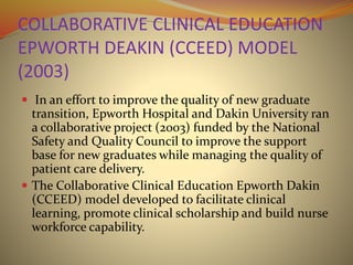 COLLABORATIVE CLINICAL EDUCATION
EPWORTH DEAKIN (CCEED) MODEL
(2003)
 In an effort to improve the quality of new graduate
transition, Epworth Hospital and Dakin University ran
a collaborative project (2003) funded by the National
Safety and Quality Council to improve the support
base for new graduates while managing the quality of
patient care delivery.
 The Collaborative Clinical Education Epworth Dakin
(CCEED) model developed to facilitate clinical
learning, promote clinical scholarship and build nurse
workforce capability.
 