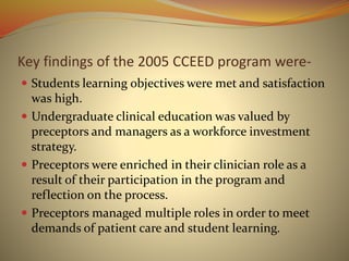 Key findings of the 2005 CCEED program were-
 Students learning objectives were met and satisfaction
was high.
 Undergraduate clinical education was valued by
preceptors and managers as a workforce investment
strategy.
 Preceptors were enriched in their clinician role as a
result of their participation in the program and
reflection on the process.
 Preceptors managed multiple roles in order to meet
demands of patient care and student learning.
 