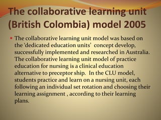 The collaborative learning unit
(British Colombia) model 2005
 The collaborative learning unit model was based on
the ‘dedicated education units’ concept develop,
successfully implemented and researched in Australia.
The collaborative learning unit model of practice
education for nursing is a clinical education
alternative to preceptor ship. In the CLU model,
students practice and learn on a nursing unit, each
following an individual set rotation and choosing their
learning assignment , according to their learning
plans.
 