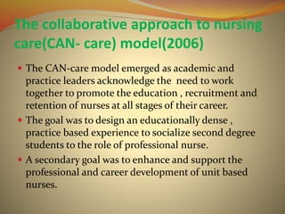 The collaborative approach to nursing
care(CAN- care) model(2006)
 The CAN-care model emerged as academic and
practice leaders acknowledge the need to work
together to promote the education , recruitment and
retention of nurses at all stages of their career.
 The goal was to design an educationally dense ,
practice based experience to socialize second degree
students to the role of professional nurse.
 A secondary goal was to enhance and support the
professional and career development of unit based
nurses.
 
