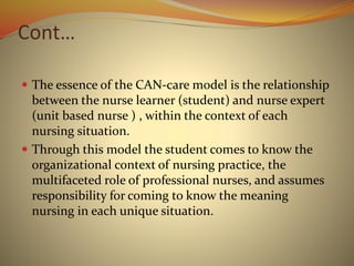 Cont…
 The essence of the CAN-care model is the relationship
between the nurse learner (student) and nurse expert
(unit based nurse ) , within the context of each
nursing situation.
 Through this model the student comes to know the
organizational context of nursing practice, the
multifaceted role of professional nurses, and assumes
responsibility for coming to know the meaning
nursing in each unique situation.
 