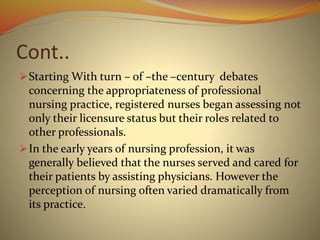 Cont..
Starting With turn – of –the –century debates
concerning the appropriateness of professional
nursing practice, registered nurses began assessing not
only their licensure status but their roles related to
other professionals.
In the early years of nursing profession, it was
generally believed that the nurses served and cared for
their patients by assisting physicians. However the
perception of nursing often varied dramatically from
its practice.
 
