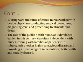 Cont…
 During wars and times of crises, nurses worked with
beside physicians conducting surgical procedures,
diagnosing care, and prescribing treatments and
drugs.
The role of the public health nurse, as it developed
earlier in this century, was often independent with
nurses working with families of patients with
tuberculosis or other highly contagious diseases and
providing a broad range of interventions, both health
and socially focused.
 