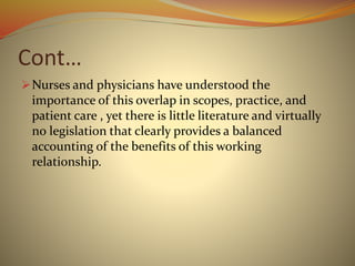 Cont…
Nurses and physicians have understood the
importance of this overlap in scopes, practice, and
patient care , yet there is little literature and virtually
no legislation that clearly provides a balanced
accounting of the benefits of this working
relationship.
 