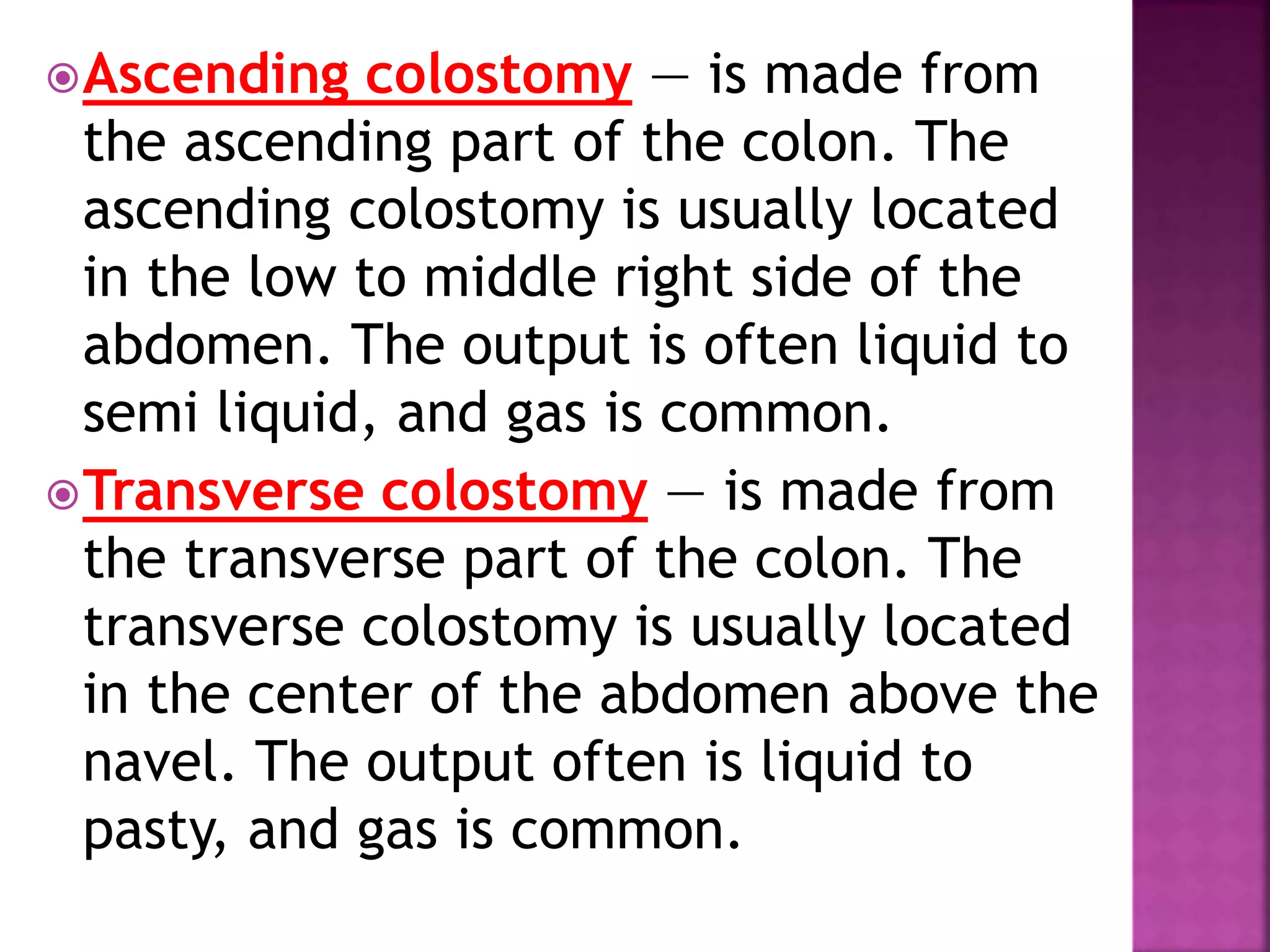 Ascending colostomy — is made from
the ascending part of the colon. The
ascending colostomy is usually located
in the low to middle right side of the
abdomen. The output is often liquid to
semi liquid, and gas is common.
Transverse colostomy — is made from
the transverse part of the colon. The
transverse colostomy is usually located
in the center of the abdomen above the
navel. The output often is liquid to
pasty, and gas is common.
 