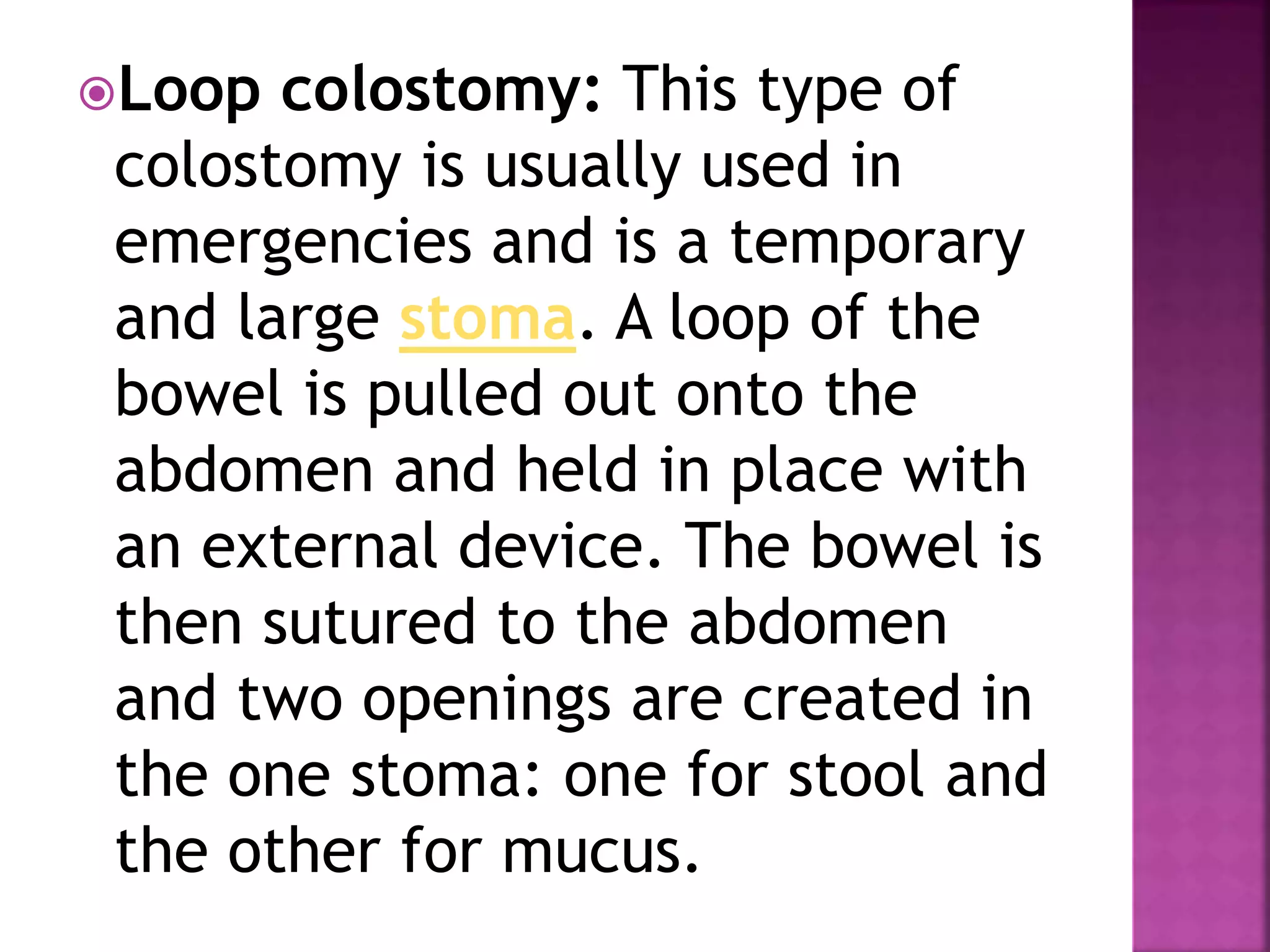 Loop colostomy: This type of
colostomy is usually used in
emergencies and is a temporary
and large stoma. A loop of the
bowel is pulled out onto the
abdomen and held in place with
an external device. The bowel is
then sutured to the abdomen
and two openings are created in
the one stoma: one for stool and
the other for mucus.
 