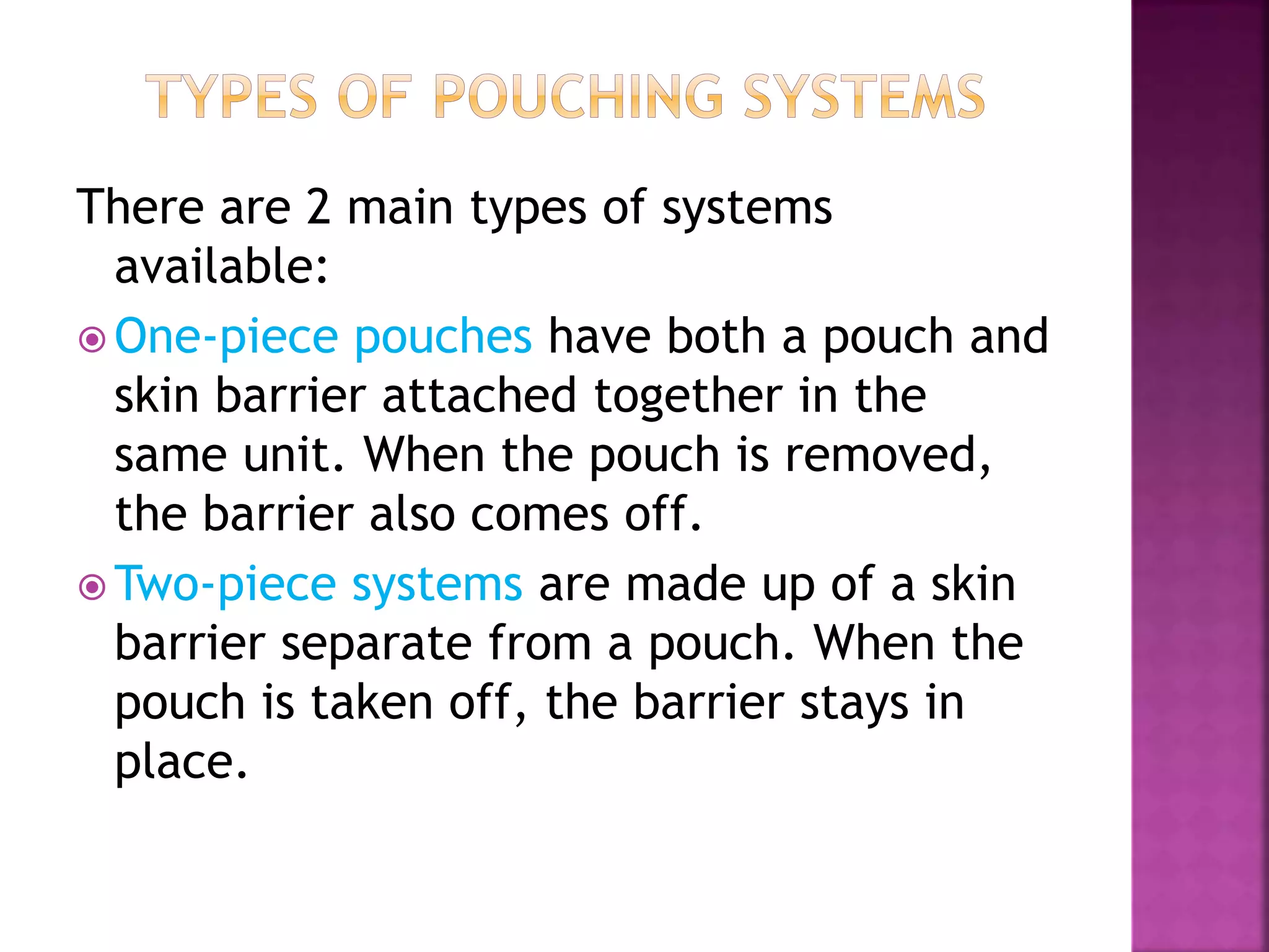 There are 2 main types of systems
available:
 One-piece pouches have both a pouch and
skin barrier attached together in the
same unit. When the pouch is removed,
the barrier also comes off.
 Two-piece systems are made up of a skin
barrier separate from a pouch. When the
pouch is taken off, the barrier stays in
place.
 