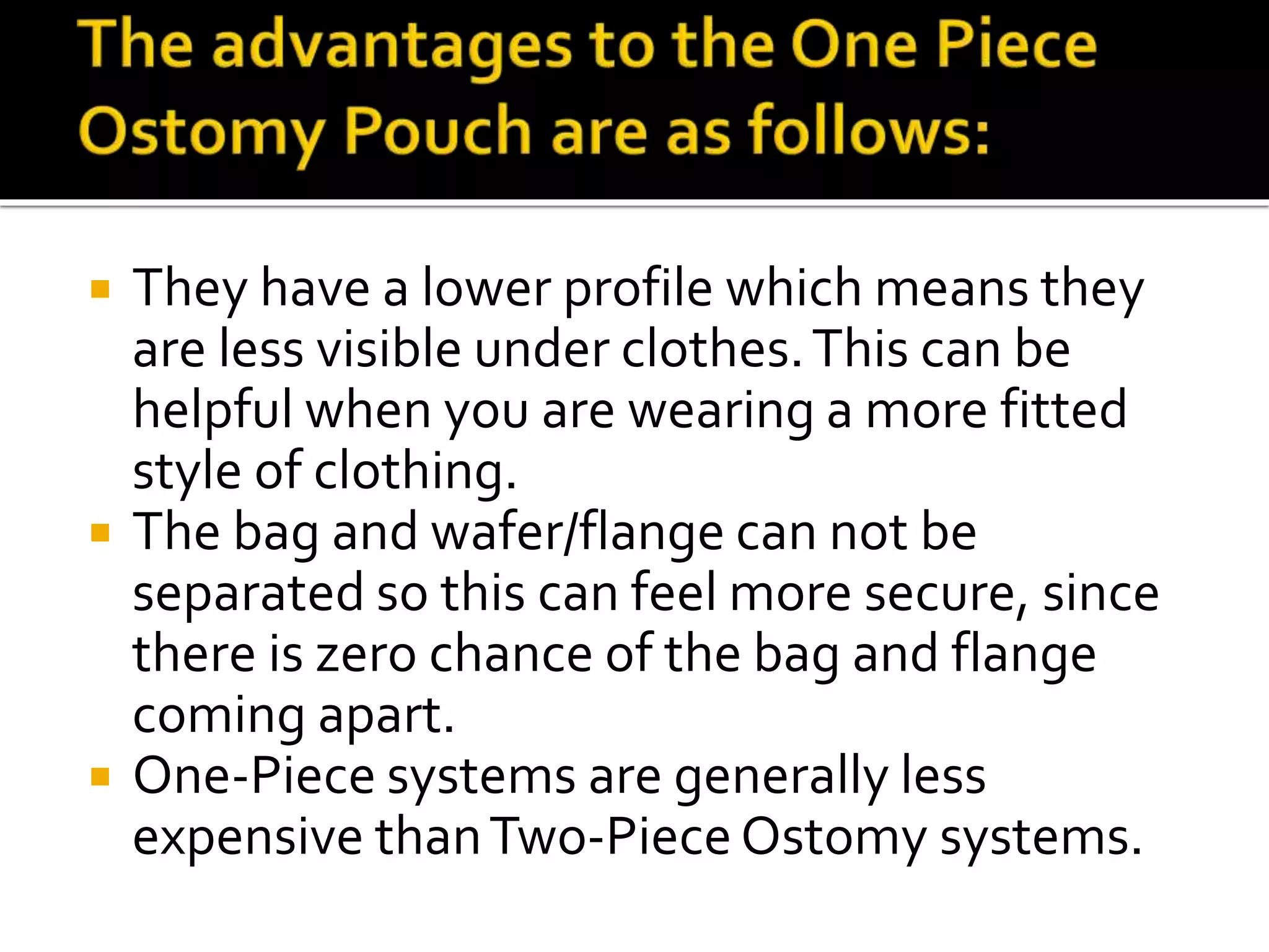  They have a lower profile which means they
are less visible under clothes.This can be
helpful when you are wearing a more fitted
style of clothing.
 The bag and wafer/flange can not be
separated so this can feel more secure, since
there is zero chance of the bag and flange
coming apart.
 One-Piece systems are generally less
expensive thanTwo-Piece Ostomy systems.
 