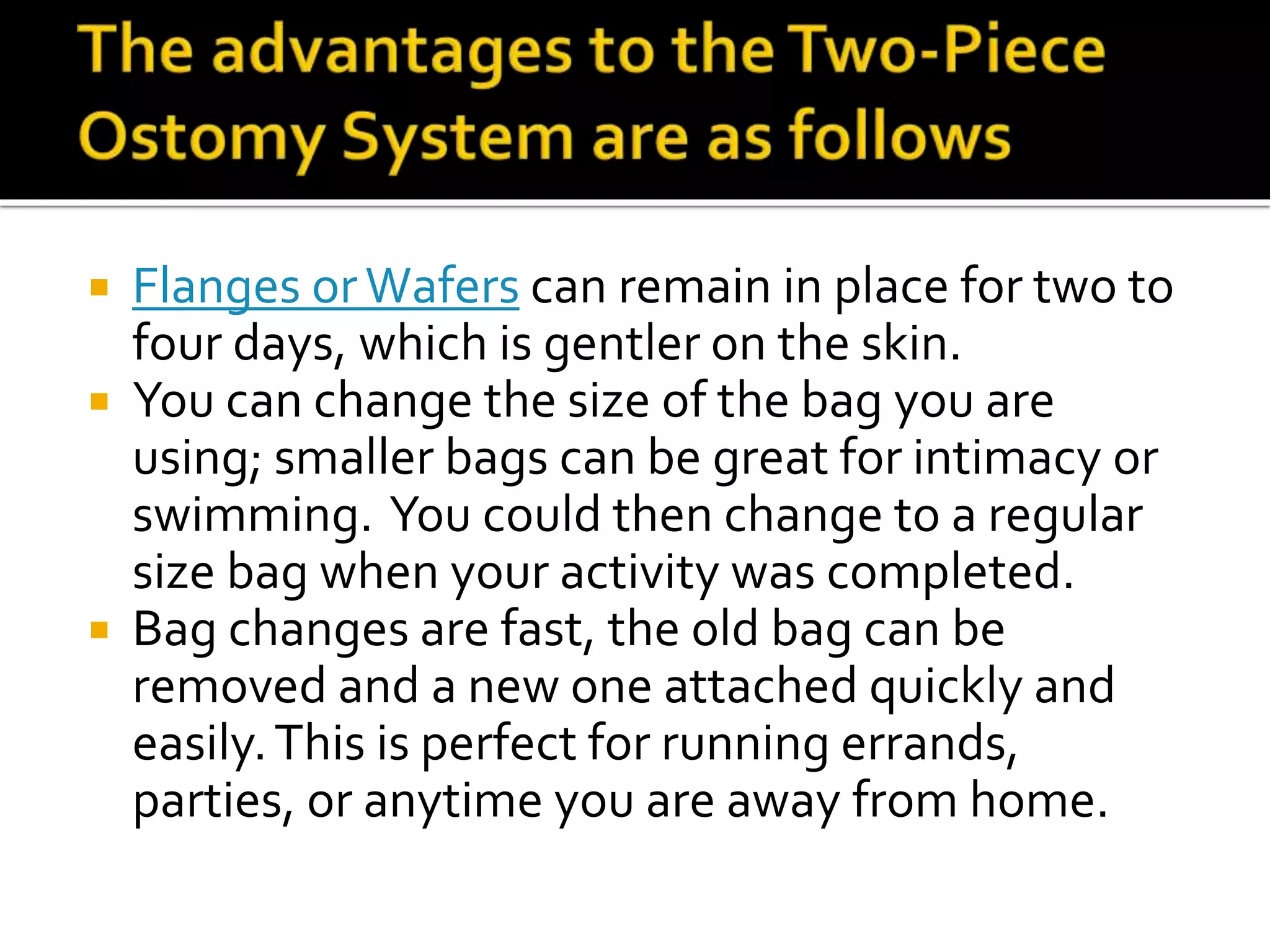  Flanges orWafers can remain in place for two to
four days, which is gentler on the skin.
 You can change the size of the bag you are
using; smaller bags can be great for intimacy or
swimming. You could then change to a regular
size bag when your activity was completed.
 Bag changes are fast, the old bag can be
removed and a new one attached quickly and
easily.This is perfect for running errands,
parties, or anytime you are away from home.
 