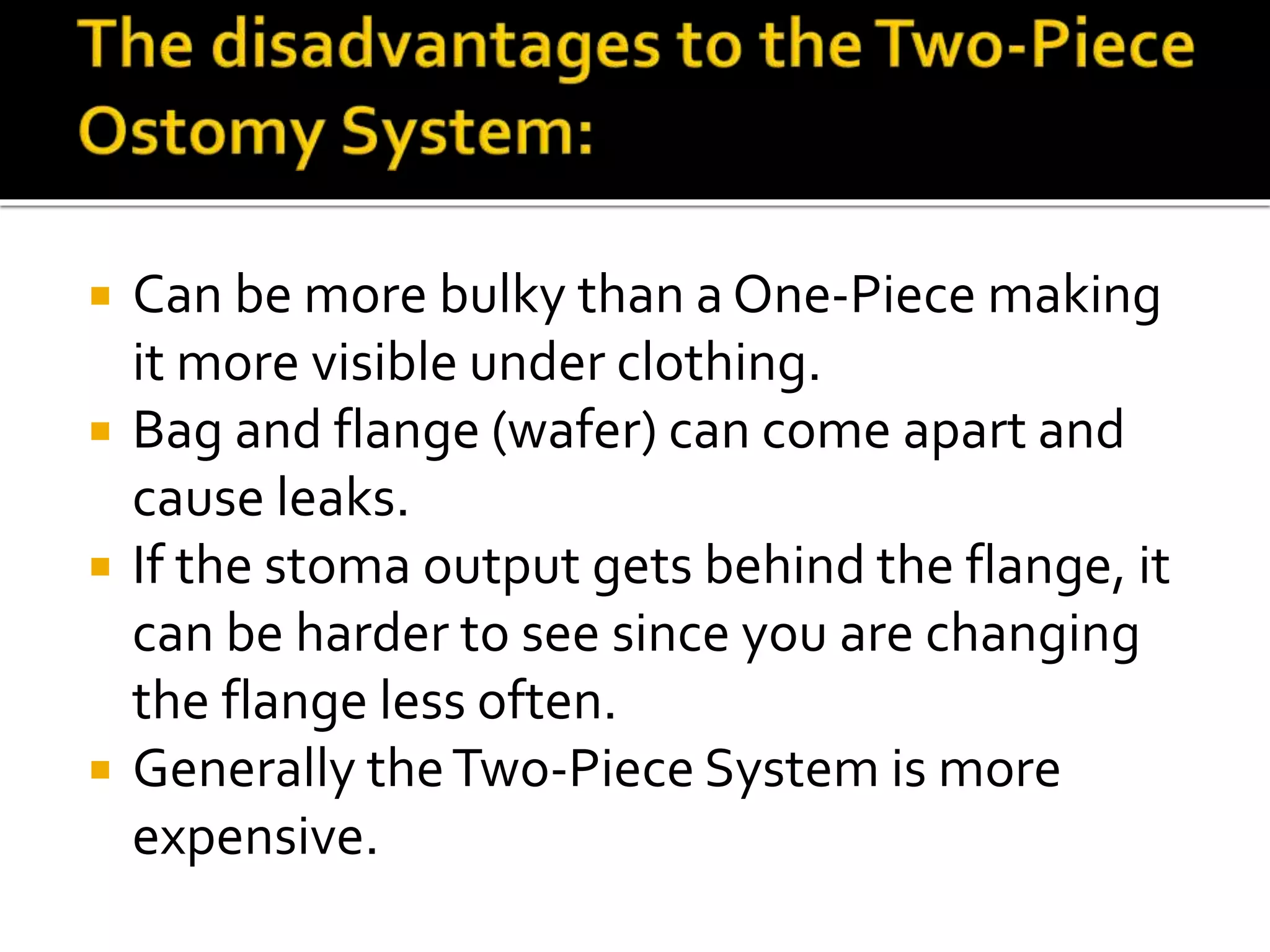  Can be more bulky than a One-Piece making
it more visible under clothing.
 Bag and flange (wafer) can come apart and
cause leaks.
 If the stoma output gets behind the flange, it
can be harder to see since you are changing
the flange less often.
 Generally theTwo-Piece System is more
expensive.
 