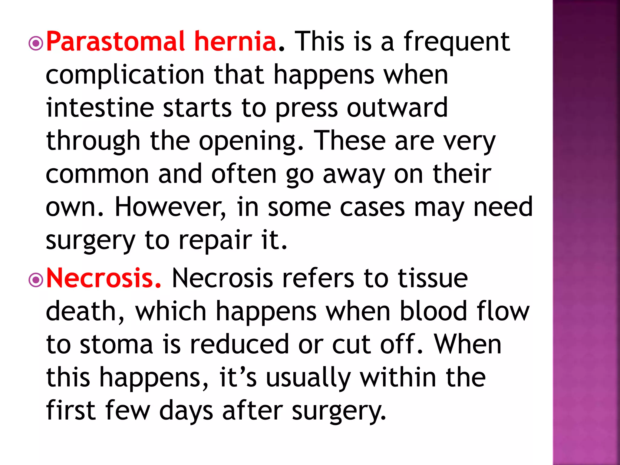 Parastomal hernia. This is a frequent
complication that happens when
intestine starts to press outward
through the opening. These are very
common and often go away on their
own. However, in some cases may need
surgery to repair it.
Necrosis. Necrosis refers to tissue
death, which happens when blood flow
to stoma is reduced or cut off. When
this happens, it’s usually within the
first few days after surgery.
 