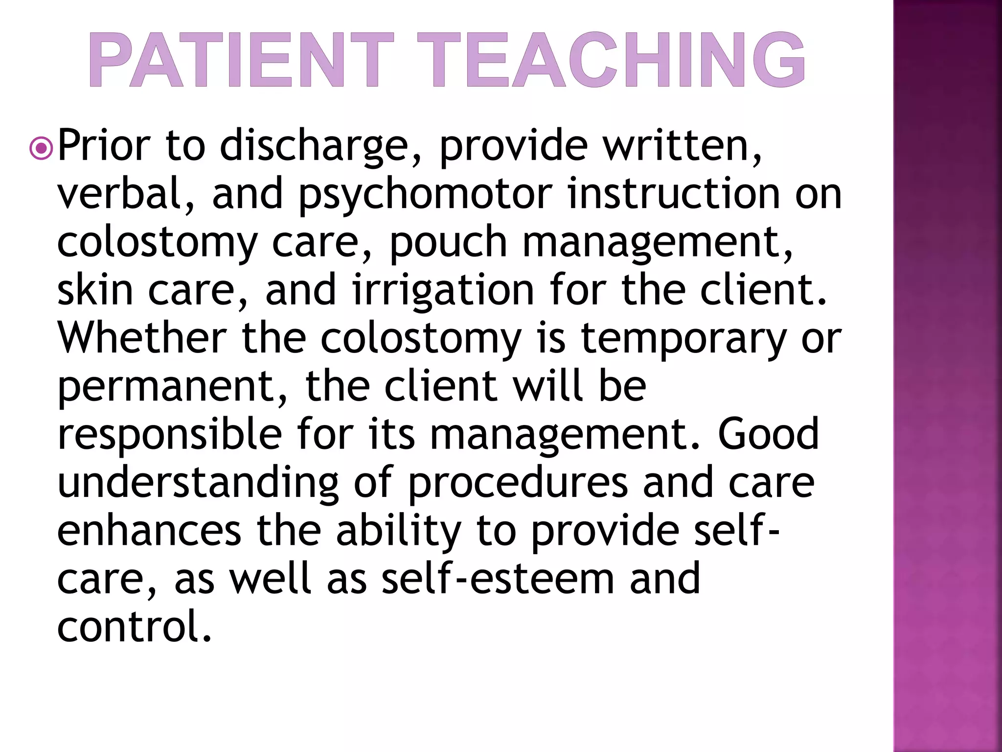 Prior to discharge, provide written,
verbal, and psychomotor instruction on
colostomy care, pouch management,
skin care, and irrigation for the client.
Whether the colostomy is temporary or
permanent, the client will be
responsible for its management. Good
understanding of procedures and care
enhances the ability to provide self-
care, as well as self-esteem and
control.
 