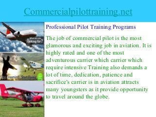 Commercialpilottraining.net
Professional Pilot Training Programs
The job of commercial pilot is the most
glamorous and exciting job in aviation. It is
highly rated and one of the most
adventurous carrier which carrier which
require intensive Training also demands a
lot of time, dedication, patience and
sacrifice's carrier is in aviation attracts
many youngsters as it provide opportunity
to travel around the globe.
 