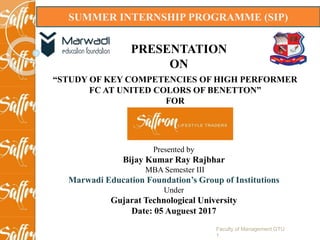 SUMMER INTERNSHIP PROGRAMME (SIP)
PRESENTATION
ON
“STUDY OF KEY COMPETENCIES OF HIGH PERFORMER
FC AT UNITED COLORS OF BENETTON”
FOR
Presented by
Bijay Kumar Ray Rajbhar
MBA Semester III
Marwadi Education Foundation’s Group of Institutions
Under
Gujarat Technological University
Date: 05 Auguest 2017
Faculty of Management GTU
1
 