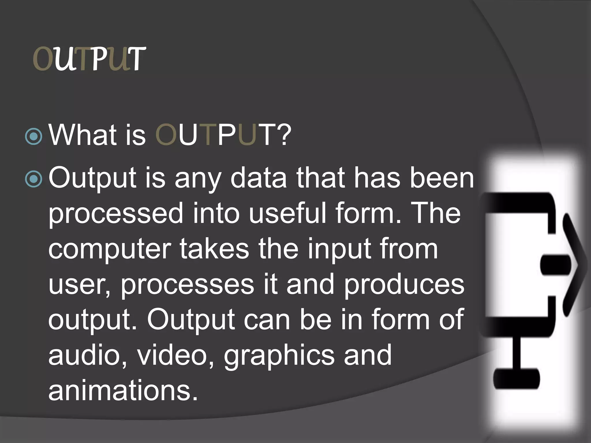 OUTPUT
 What is OUTPUT?
 Output is any data that has been
processed into useful form. The
computer takes the input from
user, processes it and produces
output. Output can be in form of
audio, video, graphics and
animations.
 