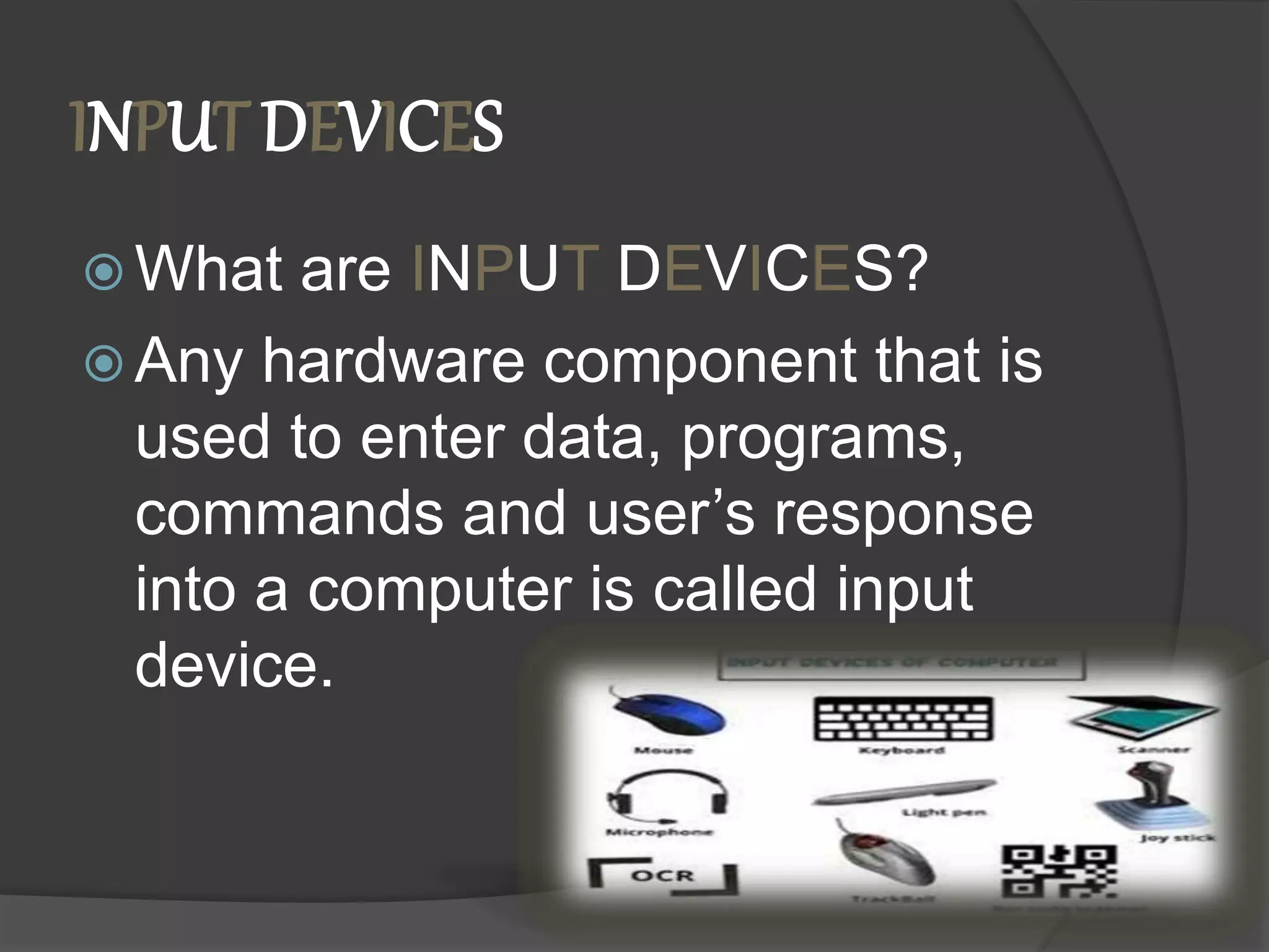 INPUT DEVICES
 What are INPUT DEVICES?
 Any hardware component that is
used to enter data, programs,
commands and user’s response
into a computer is called input
device.
 