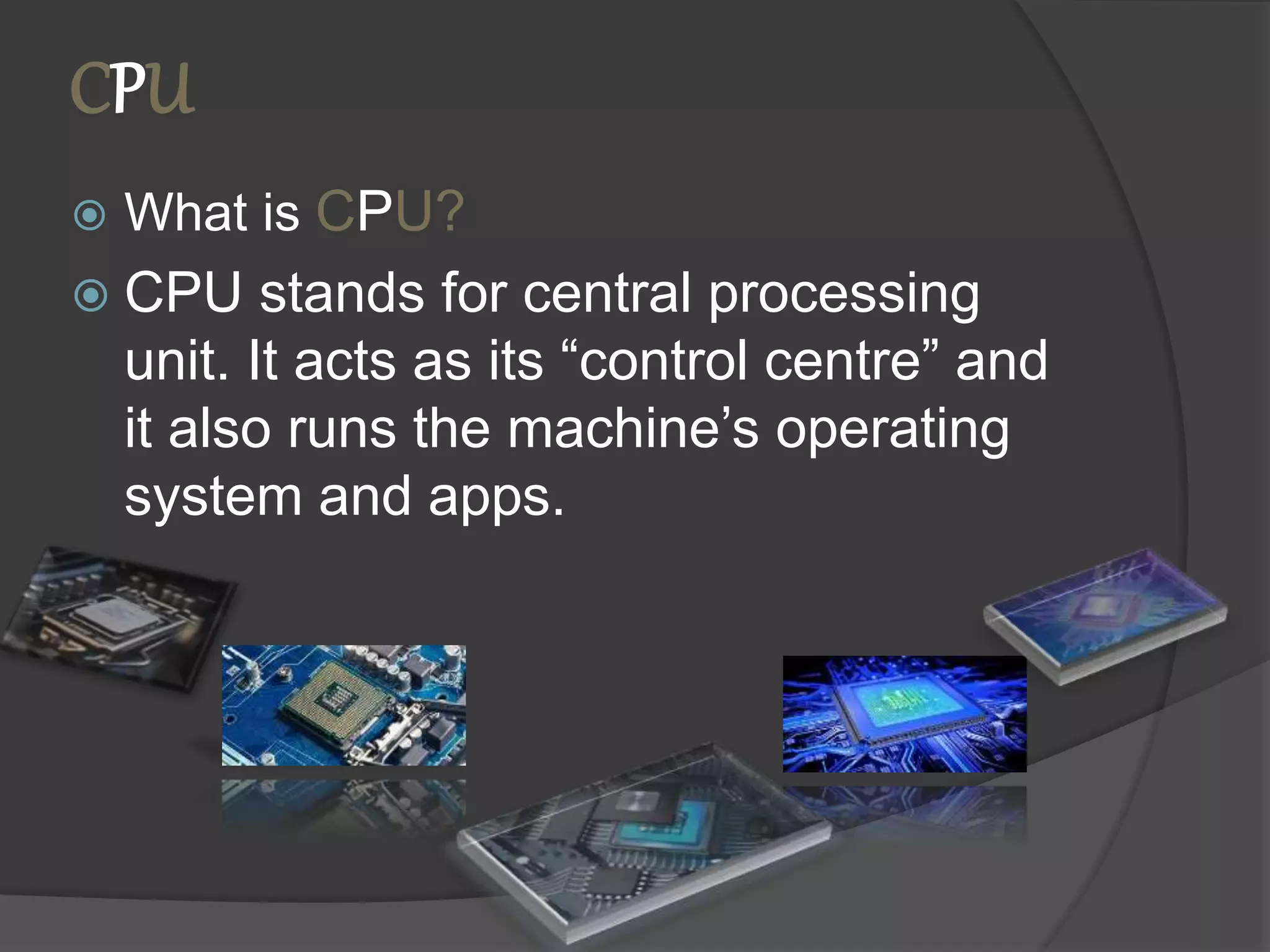 CPU
 What is CPU?
 CPU stands for central processing
unit. It acts as its “control centre” and
it also runs the machine’s operating
system and apps.
 