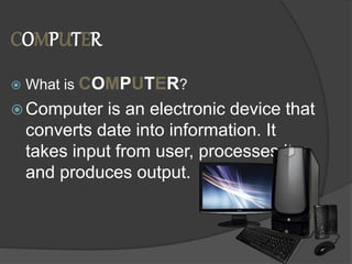 COMPUTER
 What is COMPUTER?
 Computer is an electronic device that
converts date into information. It
takes input from user, processes it
and produces output.
 