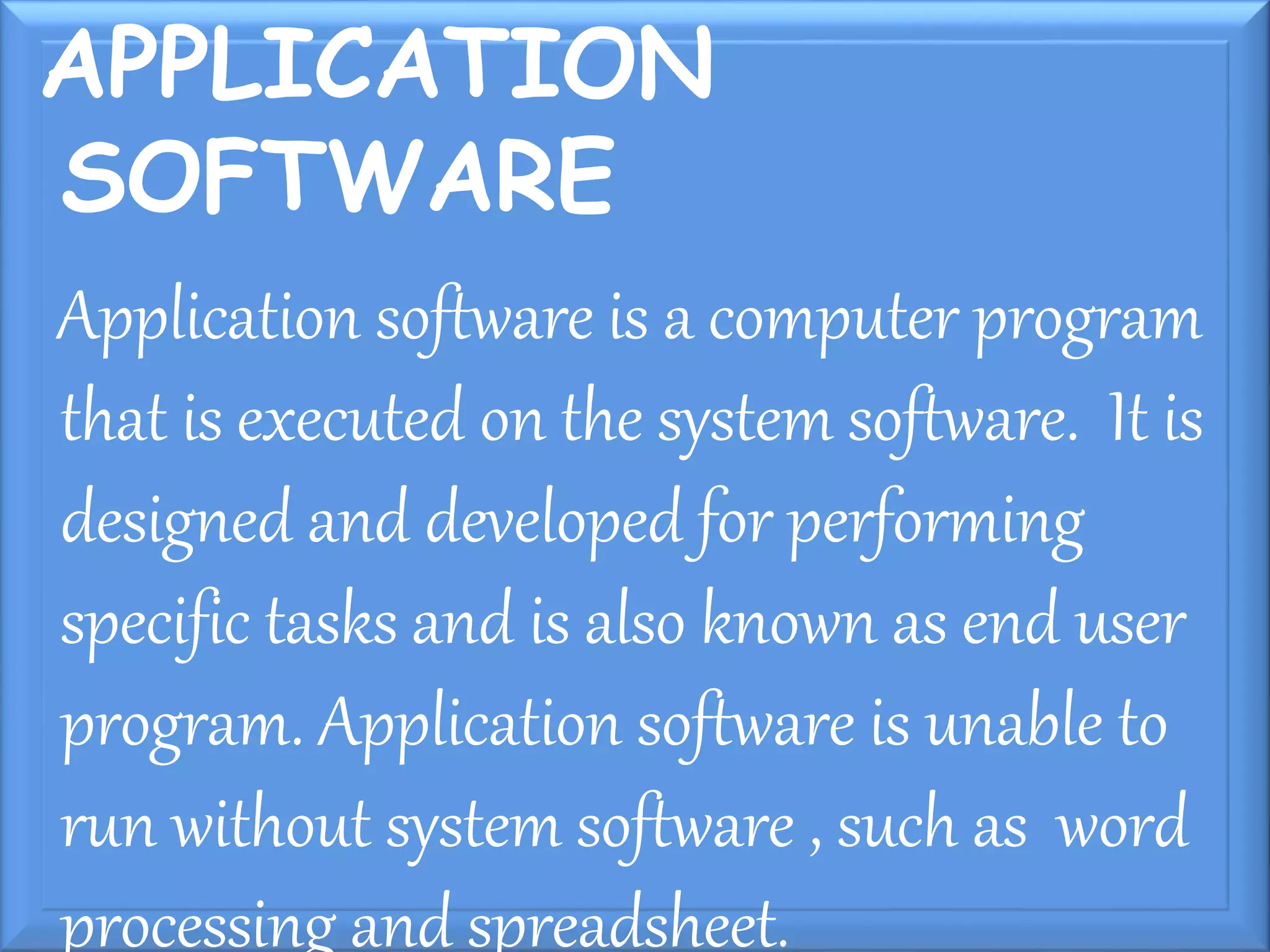 APPLICATION
SOFTWARE
Application software is a computer program
that is executed on the system software. It is
designed and developed for performing
specific tasks and is also known as end user
program. Application software is unable to
run without system software , such as word
processing and spreadsheet.
 