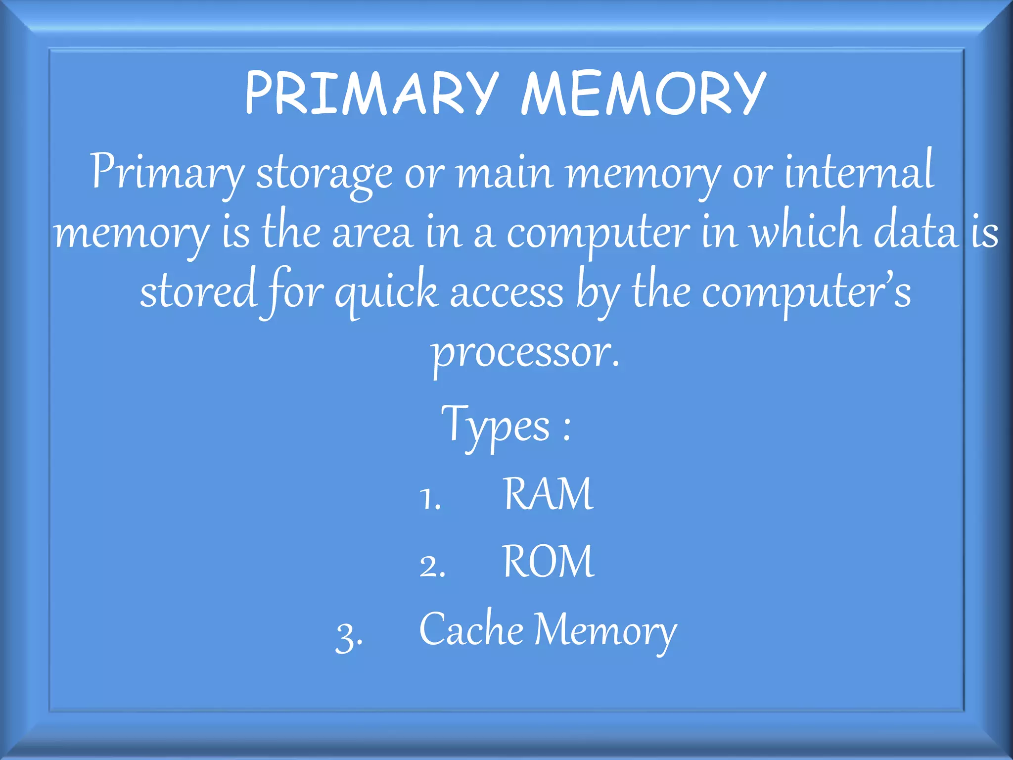 PRIMARY MEMORY
Primary storage or main memory or internal
memory is the area in a computer in which data is
stored for quick access by the computer’s
processor.
Types :
1. RAM
2. ROM
3. Cache Memory
 