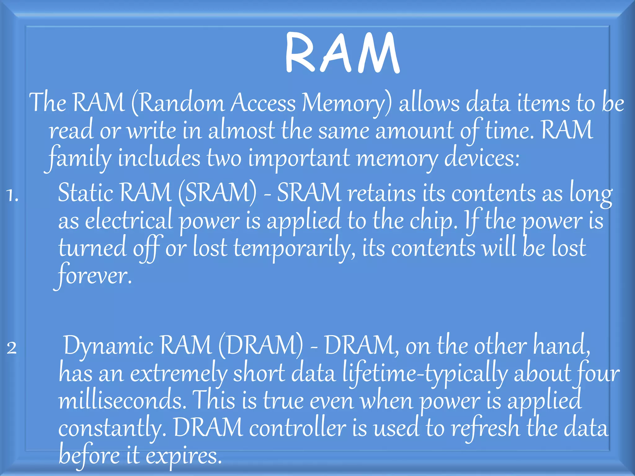 RAM
The RAM (Random Access Memory) allows data items to be
read or write in almost the same amount of time. RAM
family includes two important memory devices:
1. Static RAM (SRAM) - SRAM retains its contents as long
as electrical power is applied to the chip. If the power is
turned off or lost temporarily, its contents will be lost
forever.
2 Dynamic RAM (DRAM) - DRAM, on the other hand,
has an extremely short data lifetime-typically about four
milliseconds. This is true even when power is applied
constantly. DRAM controller is used to refresh the data
before it expires.
 