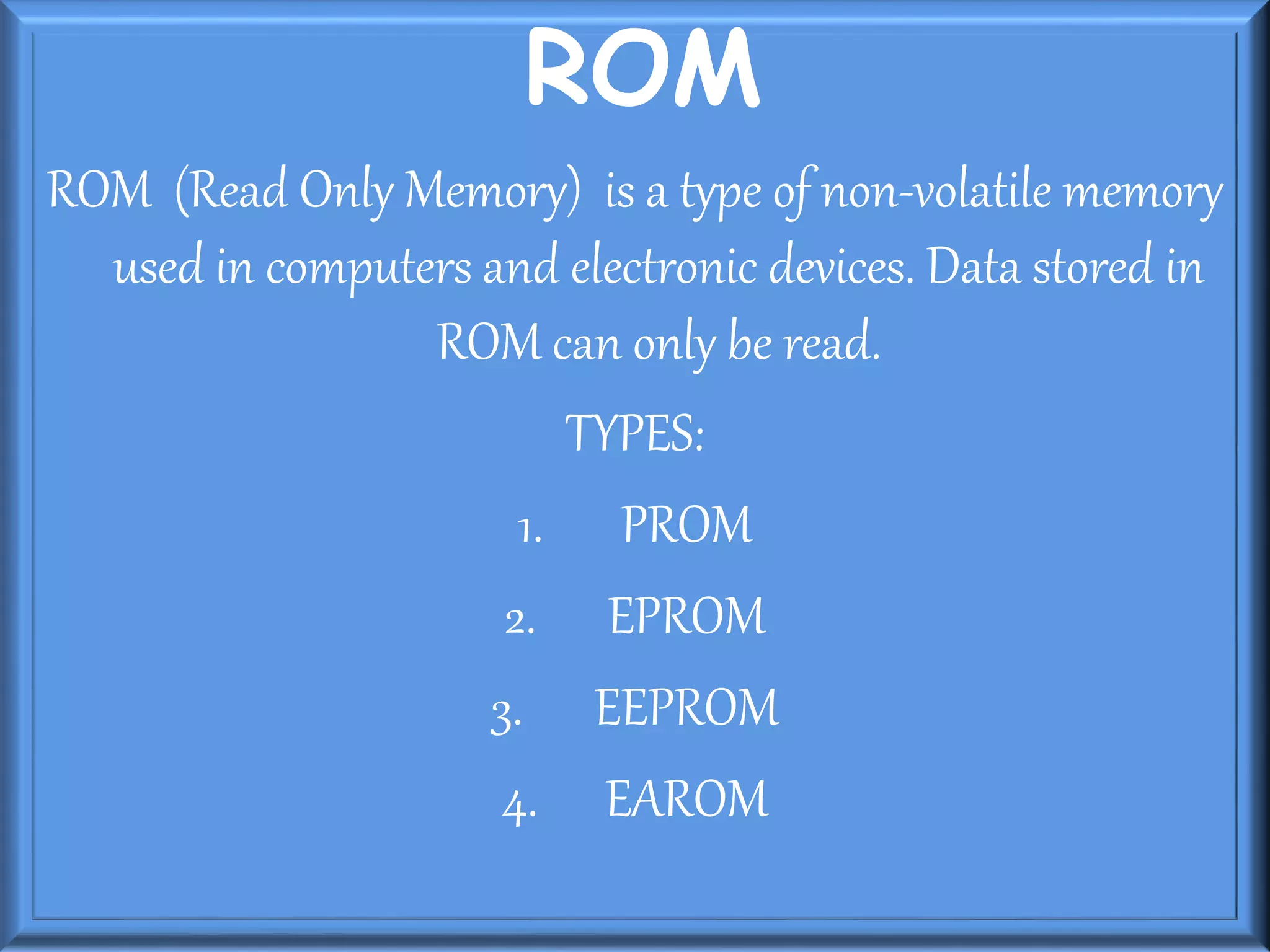 ROM
ROM (Read Only Memory) is a type of non-volatile memory
used in computers and electronic devices. Data stored in
ROM can only be read.
TYPES:
1. PROM
2. EPROM
3. EEPROM
4. EAROM
 