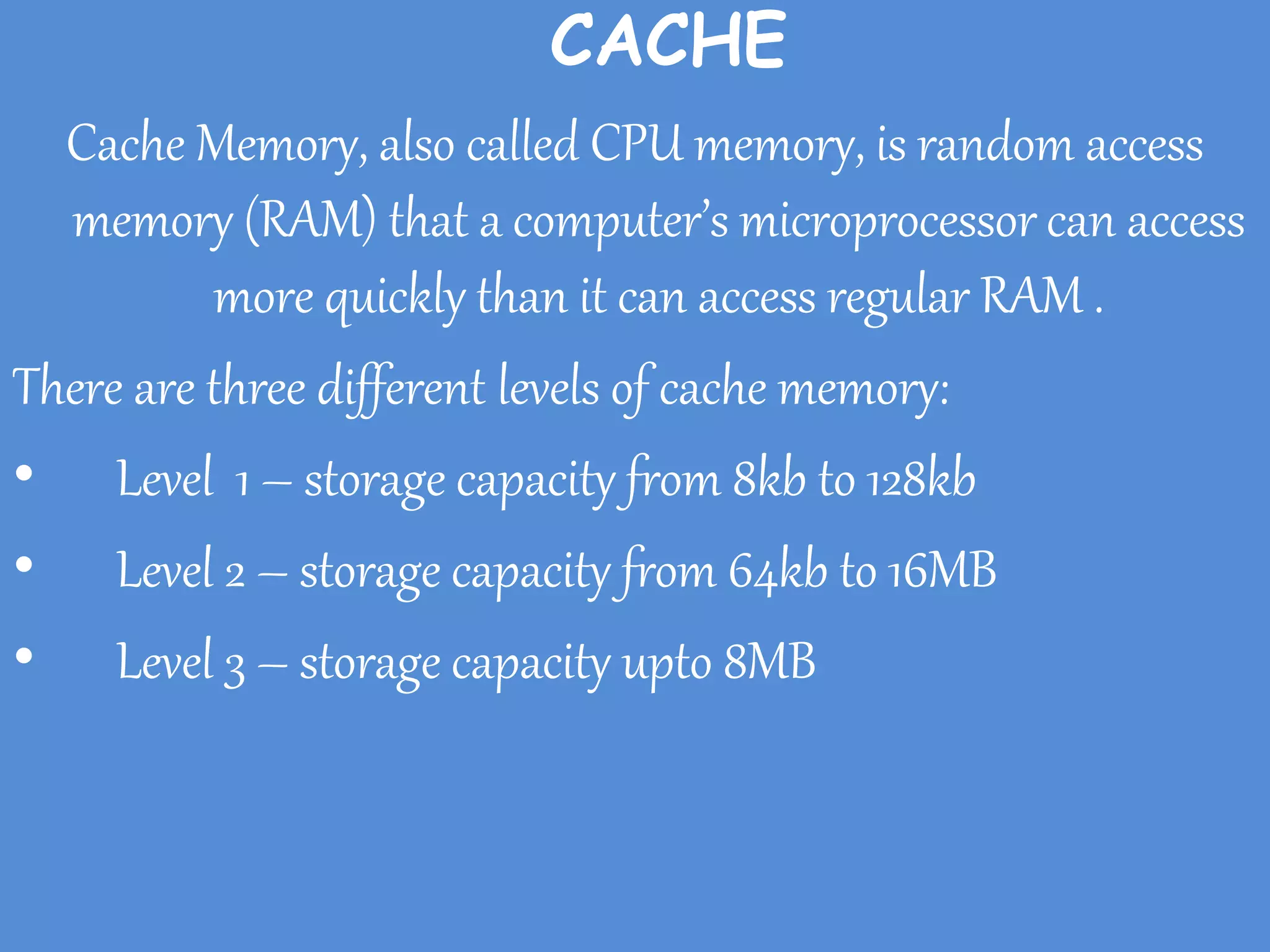 CACHE
Cache Memory, also called CPU memory, is random access
memory (RAM) that a computer’s microprocessor can access
more quickly than it can access regular RAM .
There are three different levels of cache memory:
• Level 1 – storage capacity from 8kb to 128kb
• Level 2 – storage capacity from 64kb to 16MB
• Level 3 – storage capacity upto 8MB
 