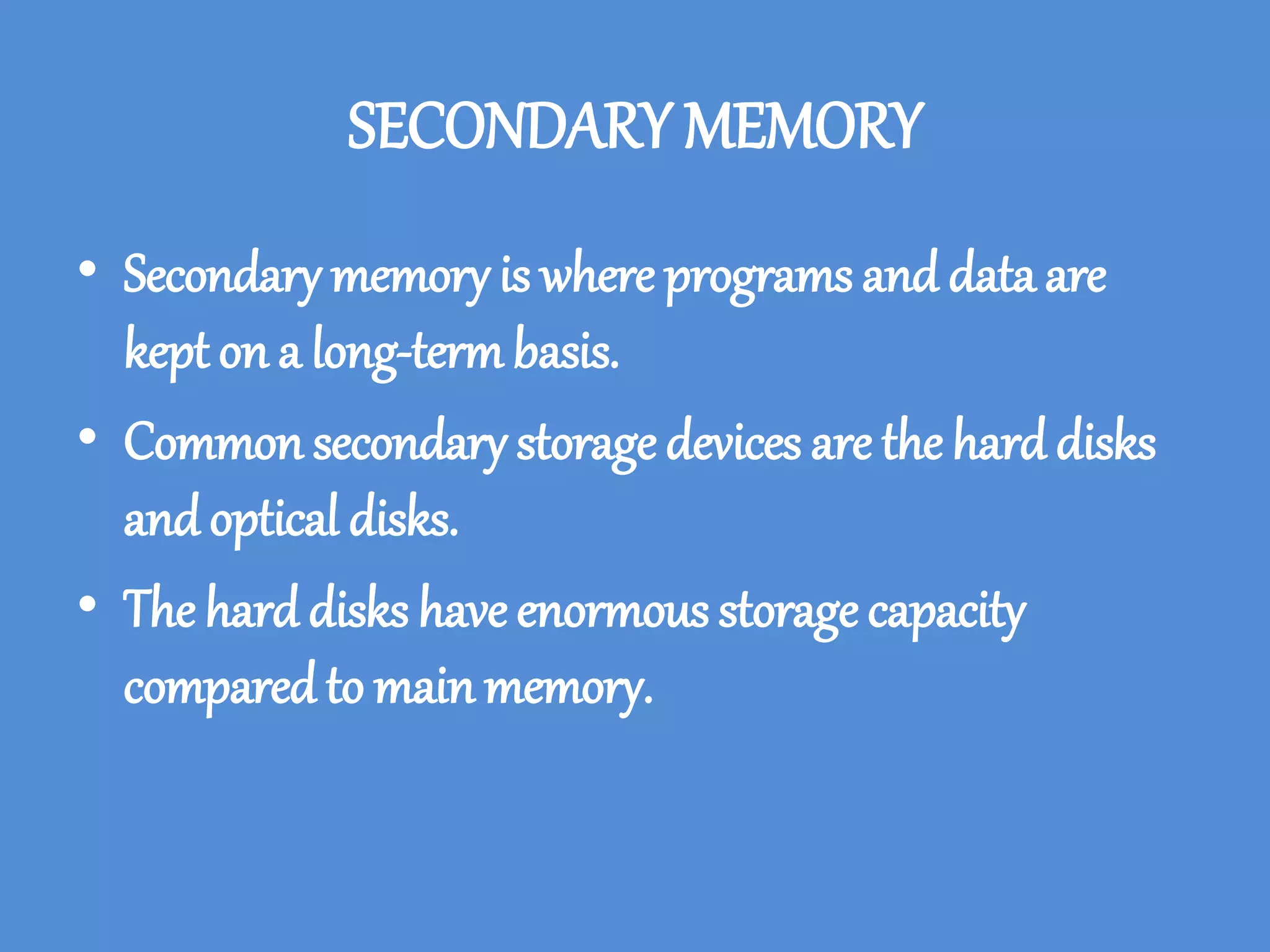 SECONDARY MEMORY
• Secondary memory is where programs and data are
kept on a long-term basis.
• Common secondary storage devices are the hard disks
and optical disks.
• The hard disks have enormous storage capacity
compared to mainmemory.
 