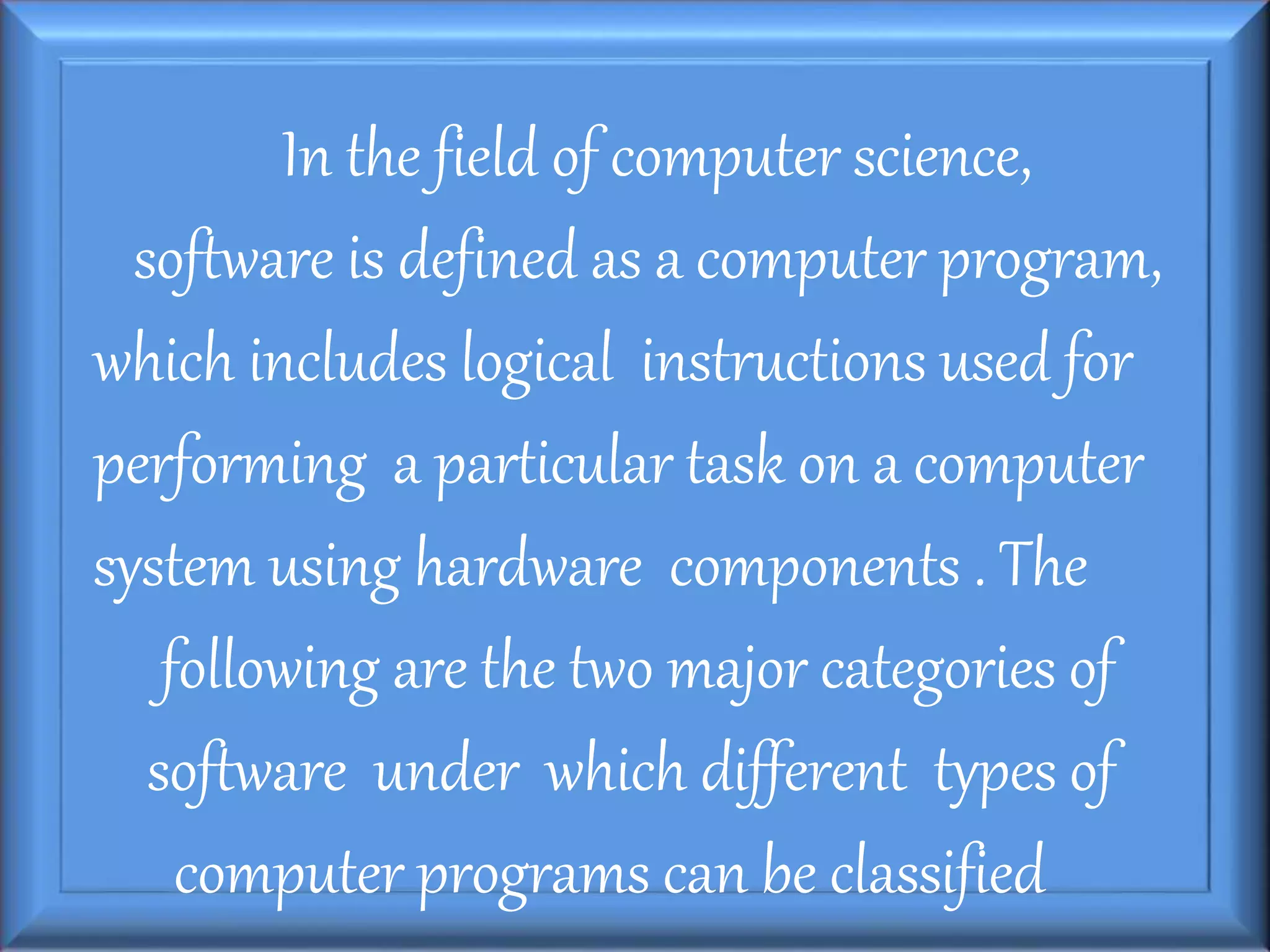 In the field of computer science,
software is defined as a computer program,
which includes logical instructions used for
performing a particular task on a computer
system using hardware components . The
following are the two major categories of
software under which different types of
computer programs can be classified
 