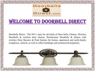Welcome To Doorbell Direct
Doorbells Direct : The NO.1 store for all kinds of Door bells, Chimes, Wireless
Doorbells & wireless door chimes, Westminster Doorbells & chimes with
wireless Door Buzzers & Push buttons for homes, apartment and multi-family
complexes, schools, as well as office buildings and commercial properties.
 