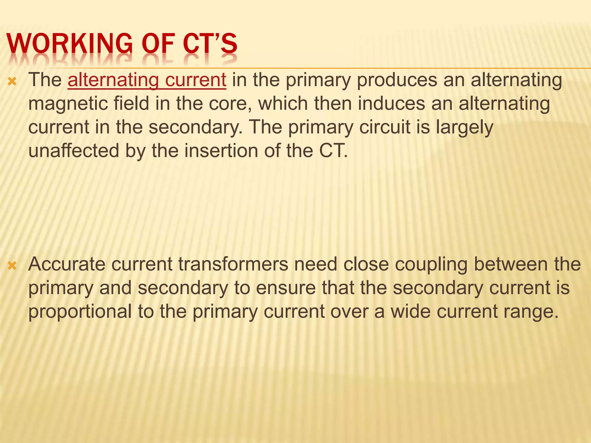 WORKING OF CT’S
 The alternating current in the primary produces an alternating
magnetic field in the core, which then induces an alternating
current in the secondary. The primary circuit is largely
unaffected by the insertion of the CT.
 Accurate current transformers need close coupling between the
primary and secondary to ensure that the secondary current is
proportional to the primary current over a wide current range.
 