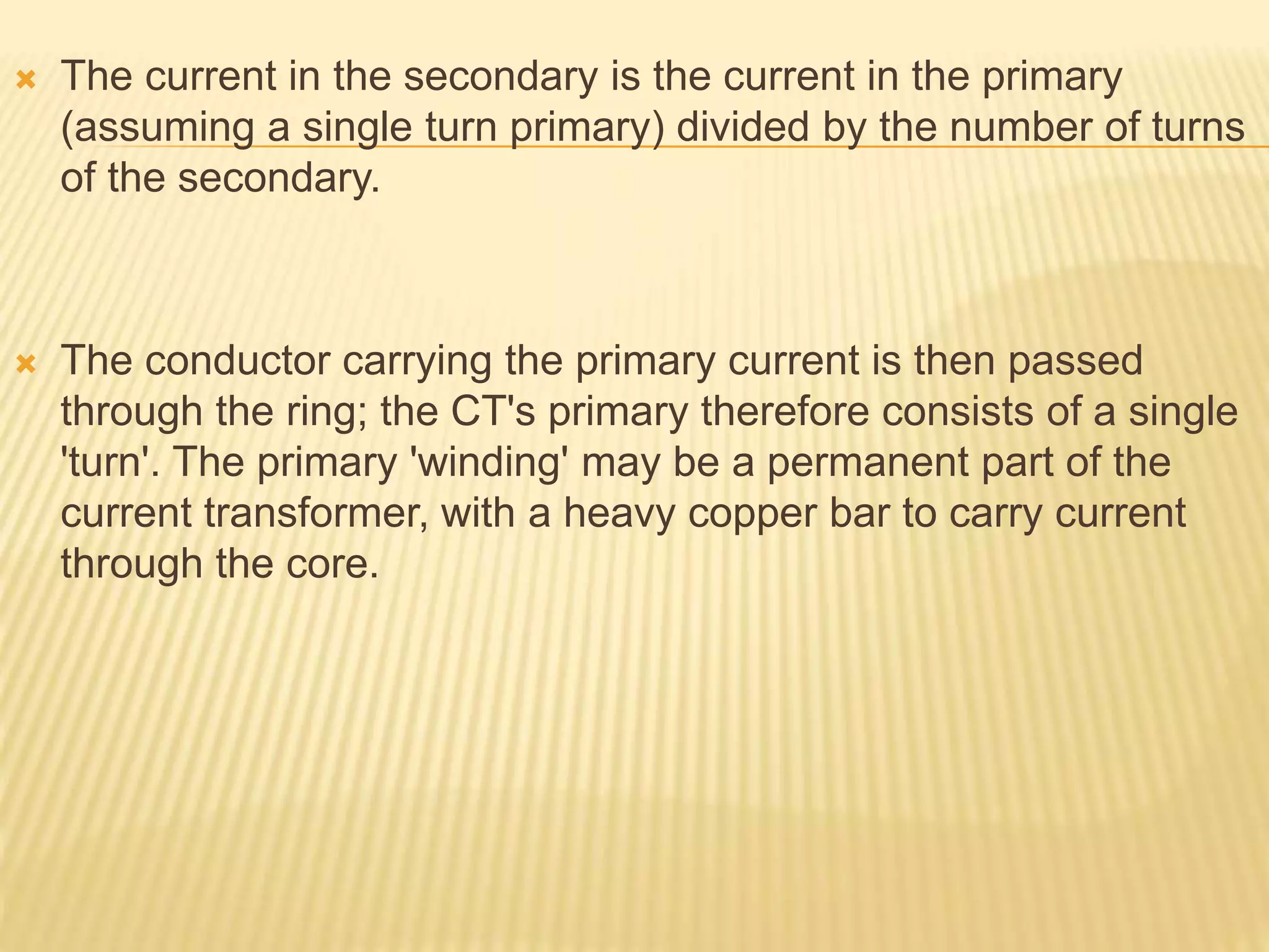  The current in the secondary is the current in the primary
(assuming a single turn primary) divided by the number of turns
of the secondary.
 The conductor carrying the primary current is then passed
through the ring; the CT's primary therefore consists of a single
'turn'. The primary 'winding' may be a permanent part of the
current transformer, with a heavy copper bar to carry current
through the core.
 