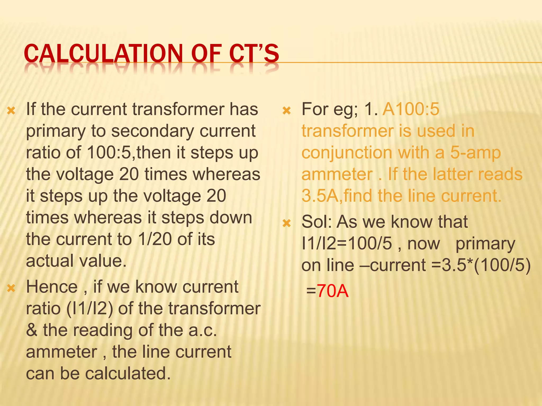 CALCULATION OF CT’S
 If the current transformer has
primary to secondary current
ratio of 100:5,then it steps up
the voltage 20 times whereas
it steps up the voltage 20
times whereas it steps down
the current to 1/20 of its
actual value.
 Hence , if we know current
ratio (I1/I2) of the transformer
& the reading of the a.c.
ammeter , the line current
can be calculated.
 For eg; 1. A100:5
transformer is used in
conjunction with a 5-amp
ammeter . If the latter reads
3.5A,find the line current.
 Sol: As we know that
I1/I2=100/5 , now primary
on line –current =3.5*(100/5)
=70A
 