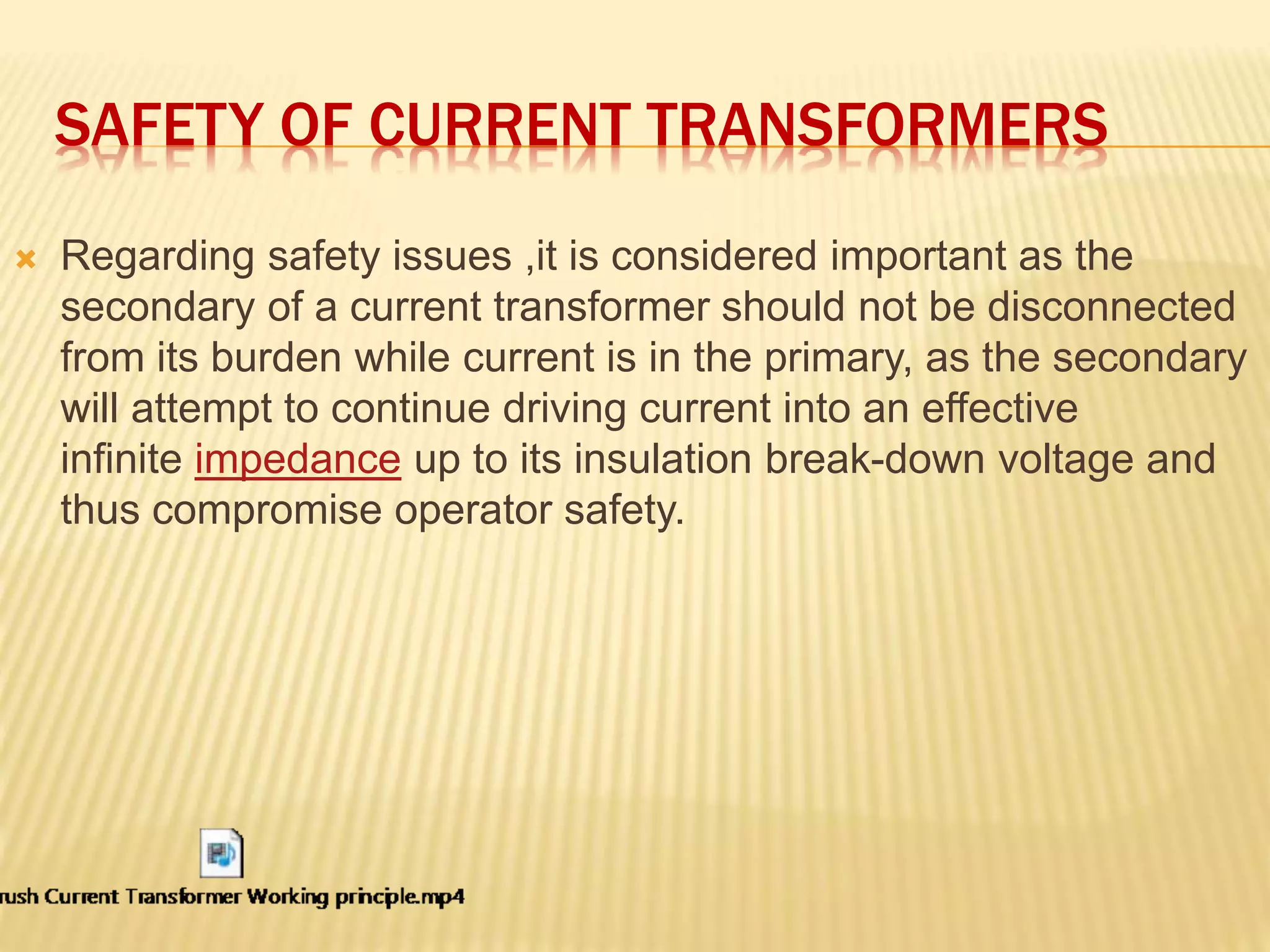 SAFETY OF CURRENT TRANSFORMERS
 Regarding safety issues ,it is considered important as the
secondary of a current transformer should not be disconnected
from its burden while current is in the primary, as the secondary
will attempt to continue driving current into an effective
infinite impedance up to its insulation break-down voltage and
thus compromise operator safety.
 