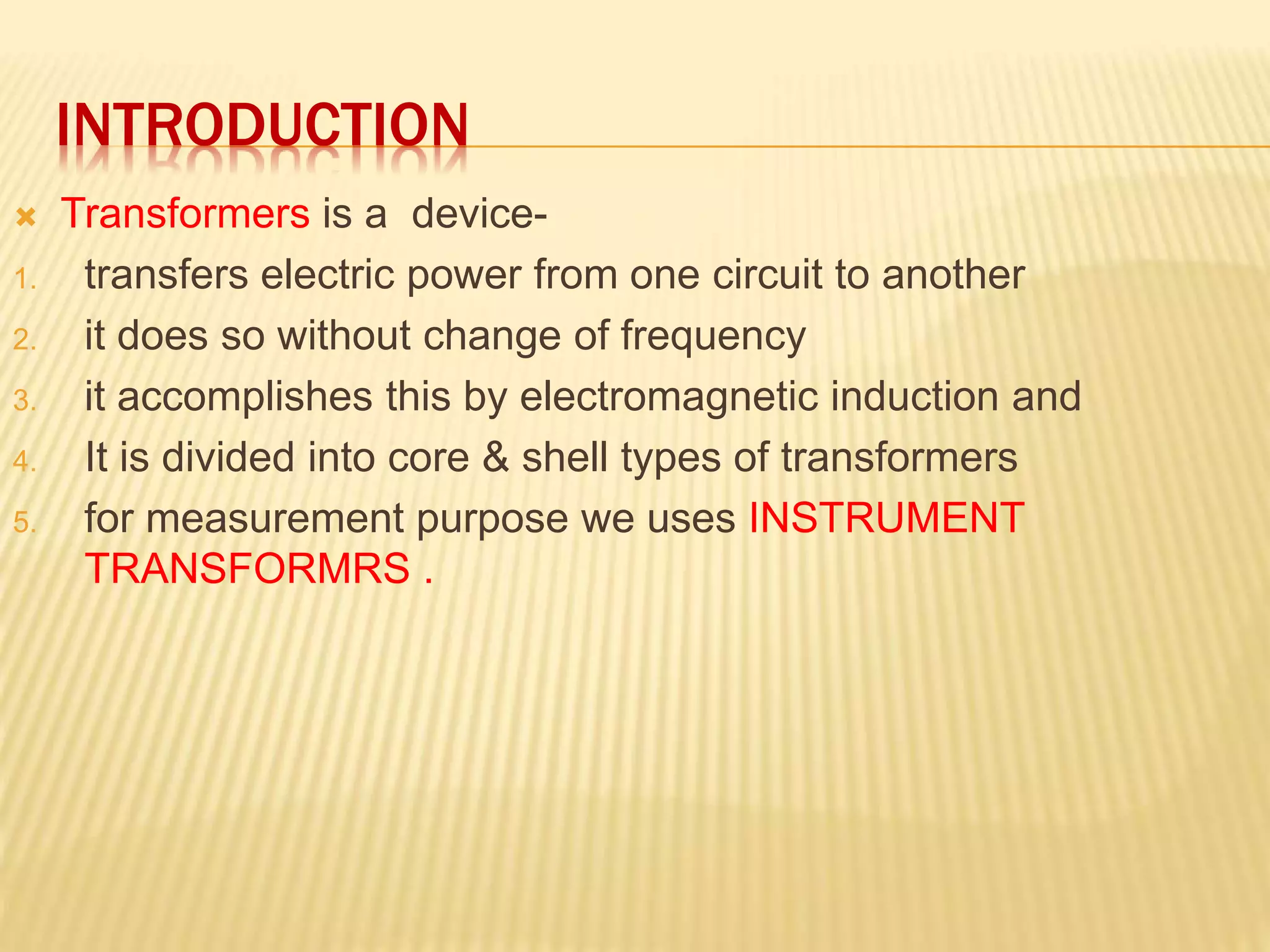 INTRODUCTION
 Transformers is a device-
1. transfers electric power from one circuit to another
2. it does so without change of frequency
3. it accomplishes this by electromagnetic induction and
4. It is divided into core & shell types of transformers
5. for measurement purpose we uses INSTRUMENT
TRANSFORMRS .
 