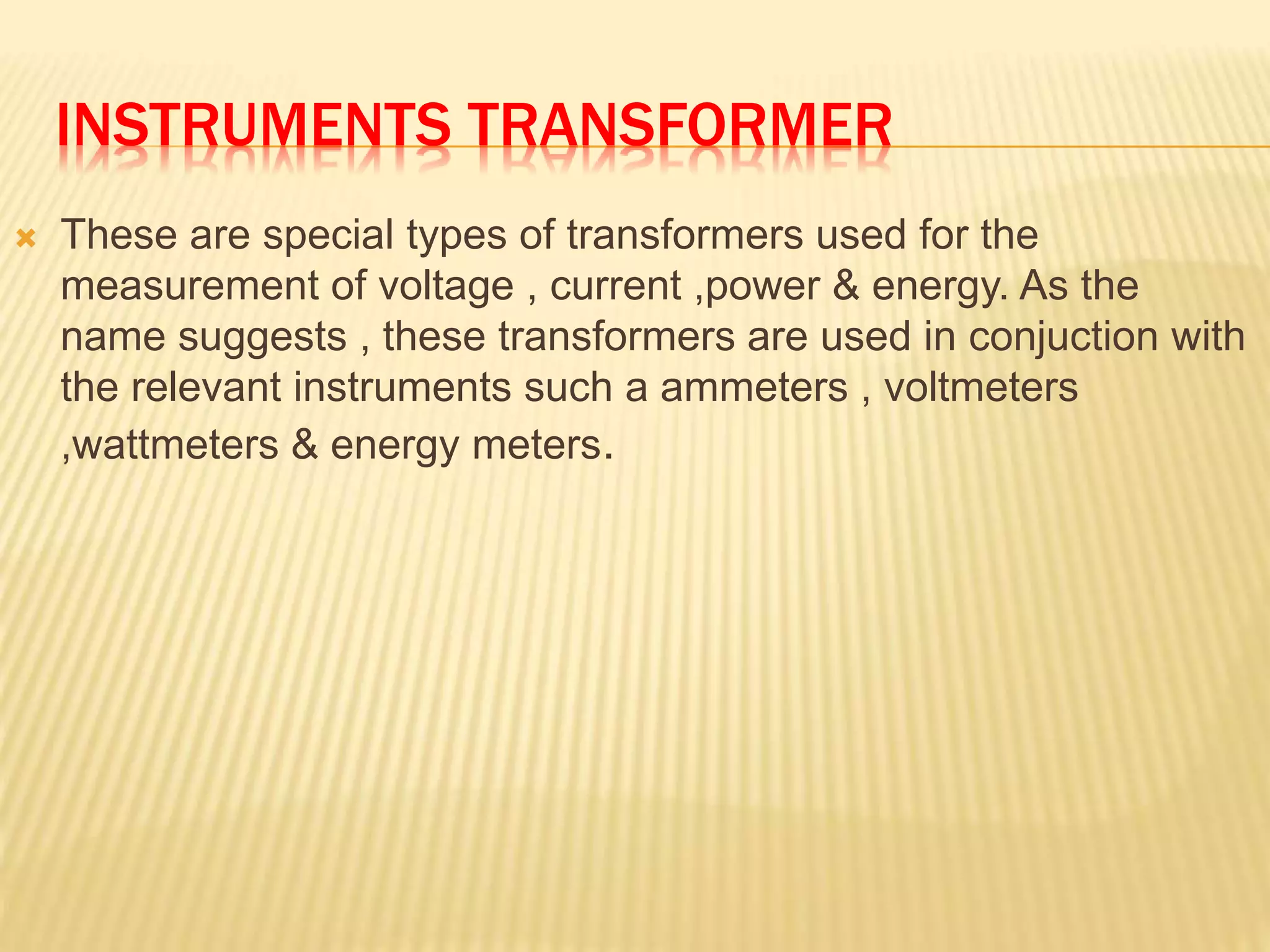 INSTRUMENTS TRANSFORMER
 These are special types of transformers used for the
measurement of voltage , current ,power & energy. As the
name suggests , these transformers are used in conjuction with
the relevant instruments such a ammeters , voltmeters
,wattmeters & energy meters.
 