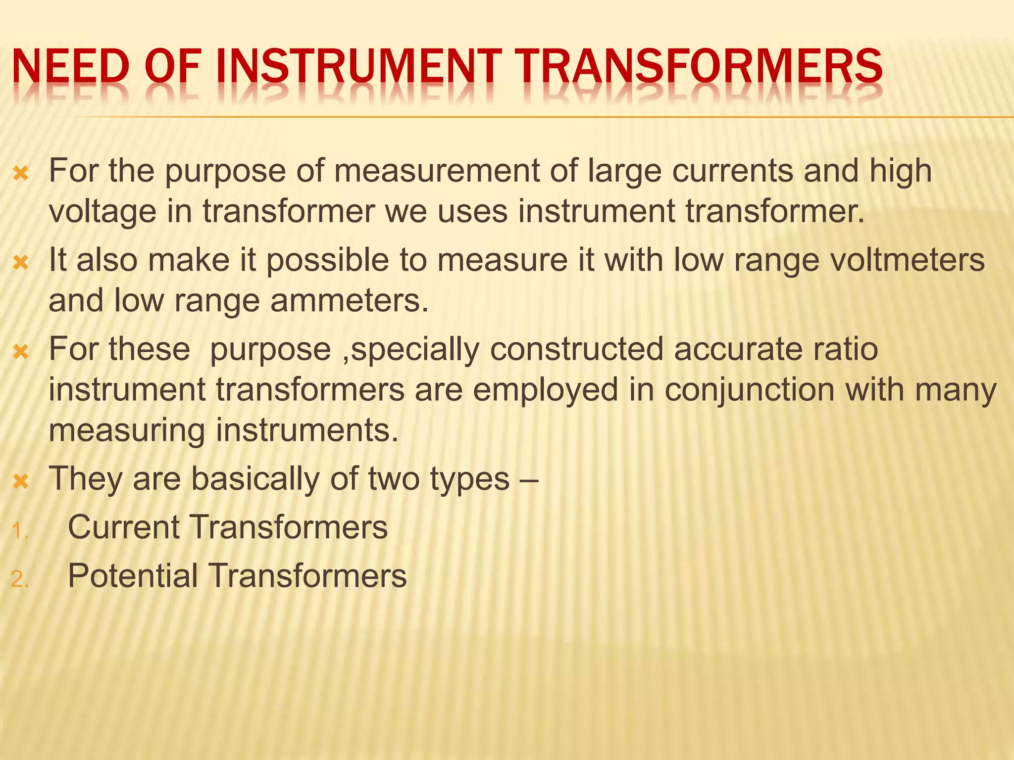 NEED OF INSTRUMENT TRANSFORMERS
 For the purpose of measurement of large currents and high
voltage in transformer we uses instrument transformer.
 It also make it possible to measure it with low range voltmeters
and low range ammeters.
 For these purpose ,specially constructed accurate ratio
instrument transformers are employed in conjunction with many
measuring instruments.
 They are basically of two types –
1. Current Transformers
2. Potential Transformers
 