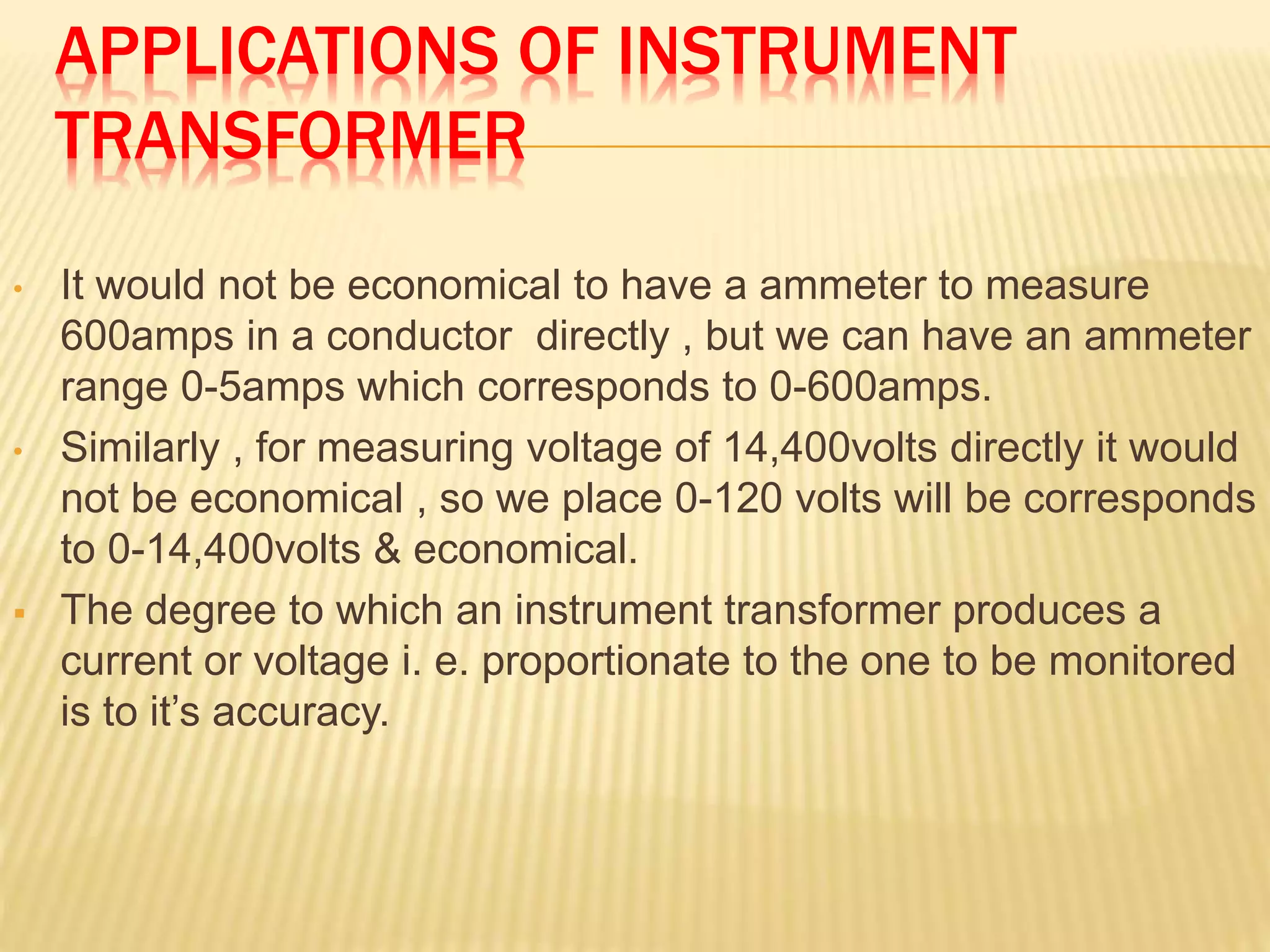 APPLICATIONS OF INSTRUMENT
TRANSFORMER
• It would not be economical to have a ammeter to measure
600amps in a conductor directly , but we can have an ammeter
range 0-5amps which corresponds to 0-600amps.
• Similarly , for measuring voltage of 14,400volts directly it would
not be economical , so we place 0-120 volts will be corresponds
to 0-14,400volts & economical.
 The degree to which an instrument transformer produces a
current or voltage i. e. proportionate to the one to be monitored
is to it’s accuracy.
 