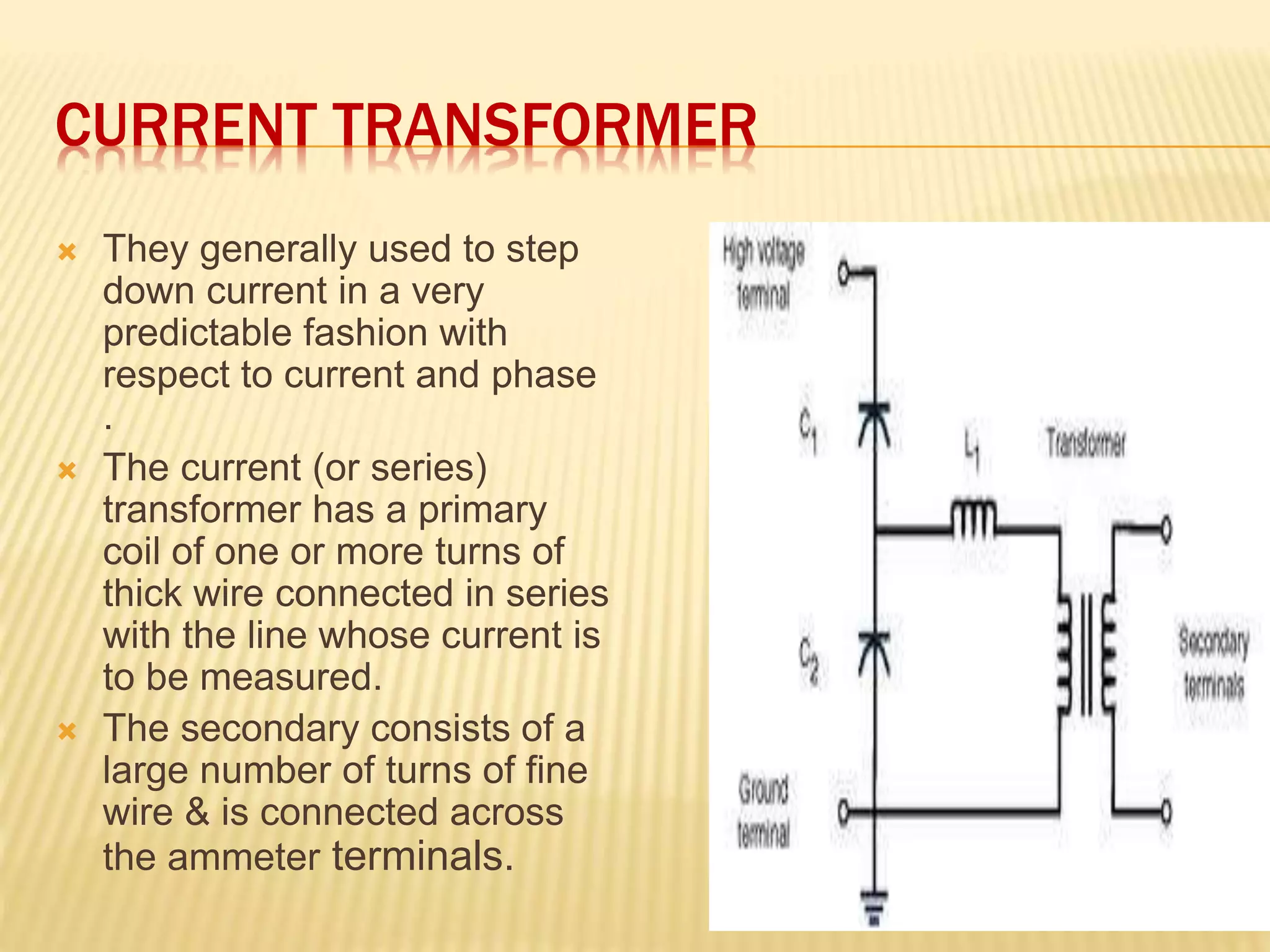 CURRENT TRANSFORMER
 They generally used to step
down current in a very
predictable fashion with
respect to current and phase
.
 The current (or series)
transformer has a primary
coil of one or more turns of
thick wire connected in series
with the line whose current is
to be measured.
 The secondary consists of a
large number of turns of fine
wire & is connected across
the ammeter terminals.
 