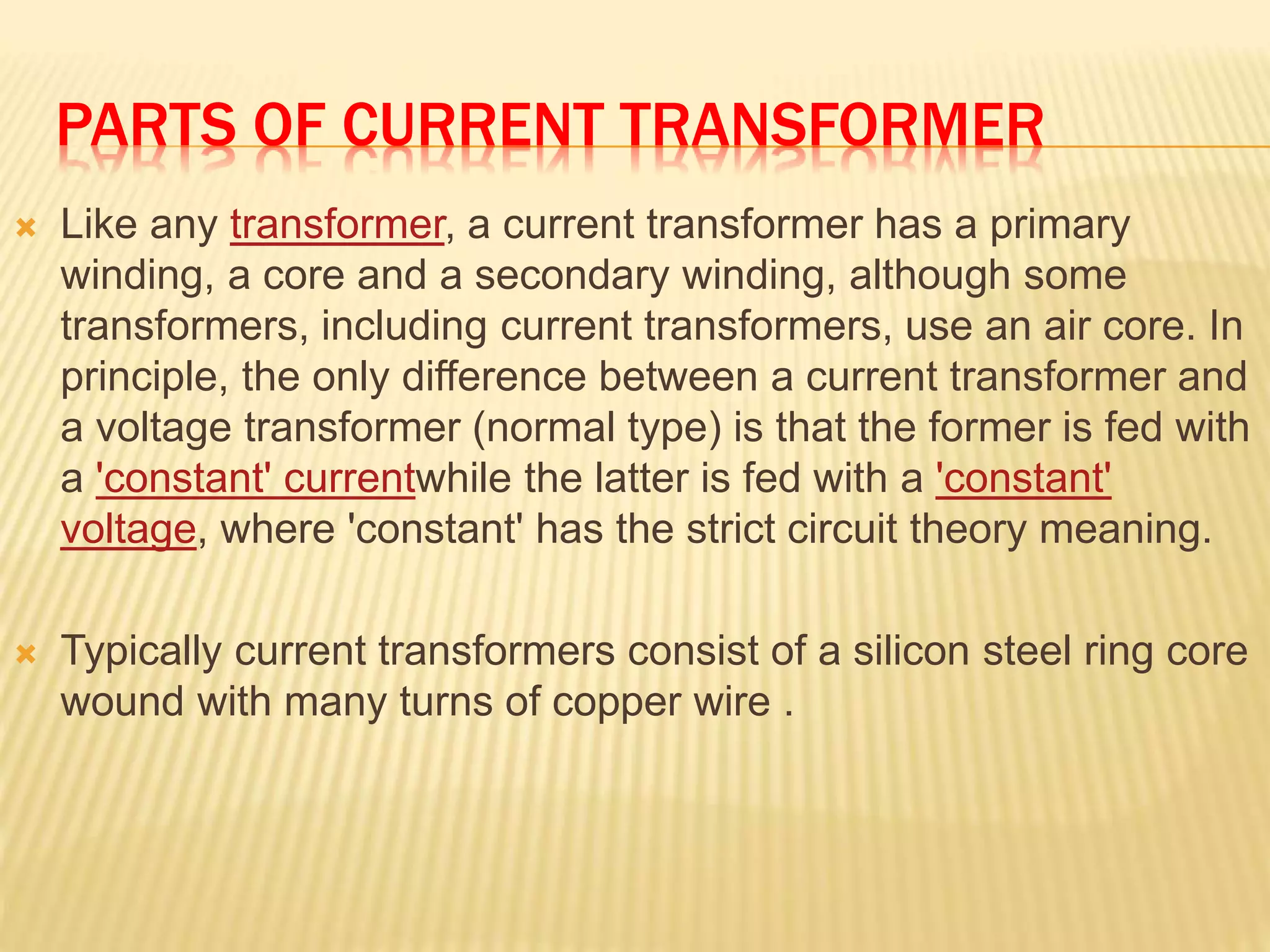 PARTS OF CURRENT TRANSFORMER
 Like any transformer, a current transformer has a primary
winding, a core and a secondary winding, although some
transformers, including current transformers, use an air core. In
principle, the only difference between a current transformer and
a voltage transformer (normal type) is that the former is fed with
a 'constant' currentwhile the latter is fed with a 'constant'
voltage, where 'constant' has the strict circuit theory meaning.
 Typically current transformers consist of a silicon steel ring core
wound with many turns of copper wire .
 