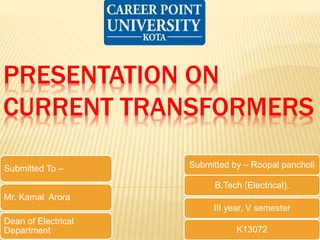 PRESENTATION ON
CURRENT TRANSFORMERS
Submitted by – Roopal pancholi
B.Tech (Electrical),
III year, V semester
K13072
Submitted To –
Mr. Kamal Arora
Dean of Electrical
Department
 