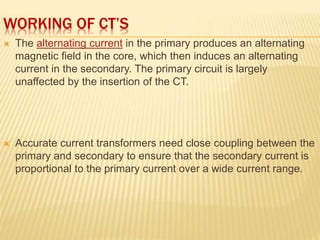 WORKING OF CT’S
 The alternating current in the primary produces an alternating
magnetic field in the core, which then induces an alternating
current in the secondary. The primary circuit is largely
unaffected by the insertion of the CT.
 Accurate current transformers need close coupling between the
primary and secondary to ensure that the secondary current is
proportional to the primary current over a wide current range.
 