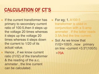CALCULATION OF CT’S
 If the current transformer has
primary to secondary current
ratio of 100:5,then it steps up
the voltage 20 times whereas
it steps up the voltage 20
times whereas it steps down
the current to 1/20 of its
actual value.
 Hence , if we know current
ratio (I1/I2) of the transformer
& the reading of the a.c.
ammeter , the line current
can be calculated.
 For eg; 1. A100:5
transformer is used in
conjunction with a 5-amp
ammeter . If the latter reads
3.5A,find the line current.
 Sol: As we know that
I1/I2=100/5 , now primary
on line –current =3.5*(100/5)
=70A
 