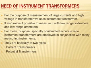 NEED OF INSTRUMENT TRANSFORMERS
 For the purpose of measurement of large currents and high
voltage in transformer we uses instrument transformer.
 It also make it possible to measure it with low range voltmeters
and low range ammeters.
 For these purpose ,specially constructed accurate ratio
instrument transformers are employed in conjunction with many
measuring instruments.
 They are basically of two types –
1. Current Transformers
2. Potential Transformers
 