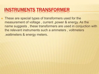 INSTRUMENTS TRANSFORMER
 These are special types of transformers used for the
measurement of voltage , current ,power & e...