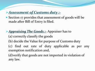 Assessment of Customs duty :-
 Section 17 provides that assessment of goods will be
made after Bill of Entry is filed.
Appraising The Goods :- Appraiser has to
(a) correctly classify the goods
(b) decide the Value for purpose of Customs duty
(c) find out rate of duty applicable as per any
exemption notification and,
(d)verify that goods are not imported in violation of
any law.
 